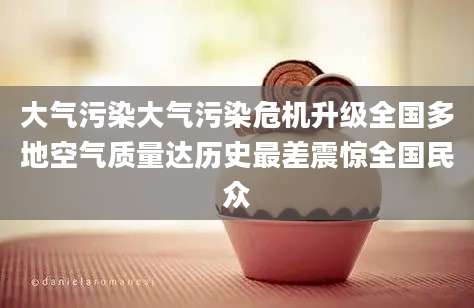 大气污染大气污染危机升级全国多地空气质量达历史最差震惊全国民众