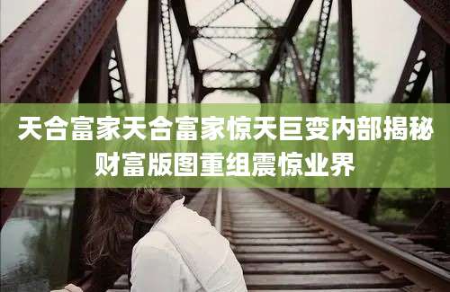 天合富家天合富家惊天巨变内部揭秘财富版图重组震惊业界