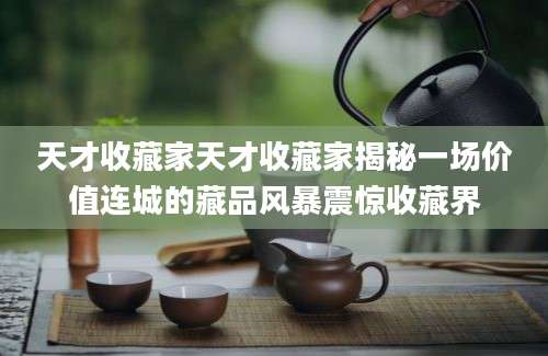 天才收藏家天才收藏家揭秘一场价值连城的藏品风暴震惊收藏界