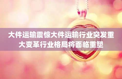 大件运输震惊大件运输行业突发重大变革行业格局将面临重塑