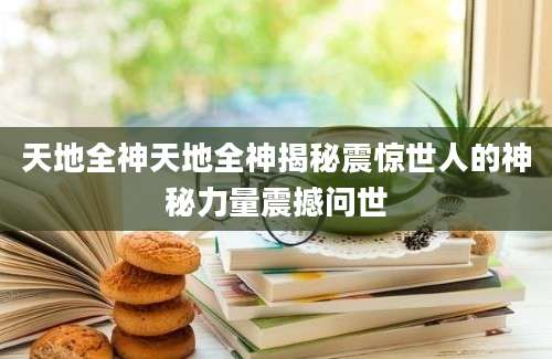 天地全神天地全神揭秘震惊世人的神秘力量震撼问世