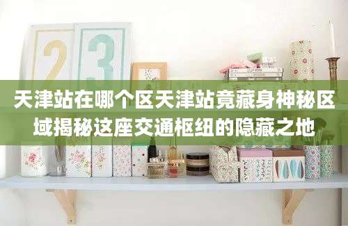 天津站在哪个区天津站竟藏身神秘区域揭秘这座交通枢纽的隐藏之地