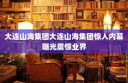 大连山海集团大连山海集团惊人内幕曝光震惊业界