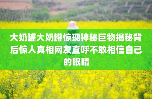 大奶罐大奶罐惊现神秘巨物揭秘背后惊人真相网友直呼不敢相信自己的眼睛