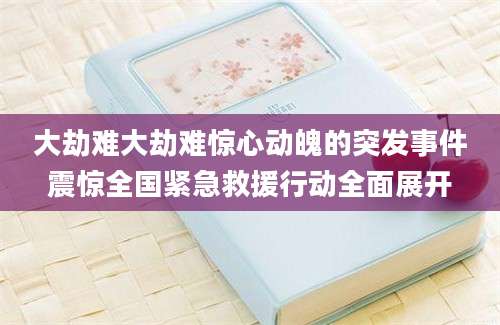 大劫难大劫难惊心动魄的突发事件震惊全国紧急救援行动全面展开