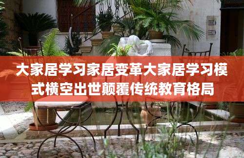 大家居学习家居变革大家居学习模式横空出世颠覆传统教育格局