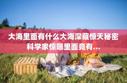 大海里面有什么大海深藏惊天秘密科学家惊曝里面竟有...