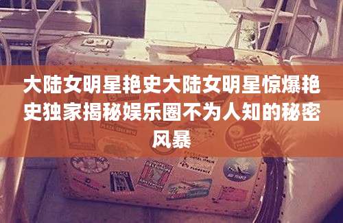 大陆女明星艳史大陆女明星惊爆艳史独家揭秘娱乐圈不为人知的秘密风暴