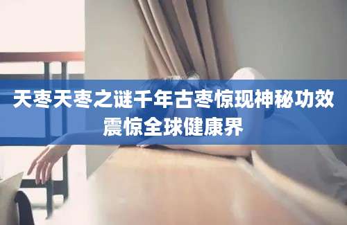 天枣天枣之谜千年古枣惊现神秘功效震惊全球健康界