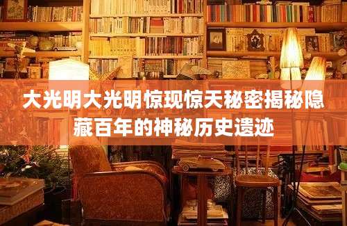 大光明大光明惊现惊天秘密揭秘隐藏百年的神秘历史遗迹