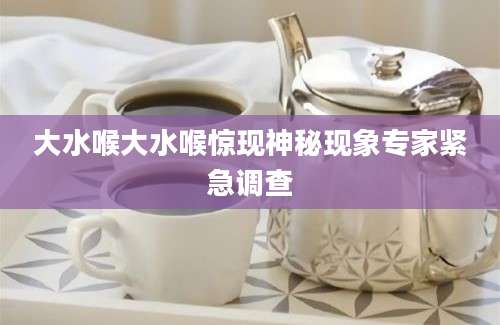 大水喉大水喉惊现神秘现象专家紧急调查
