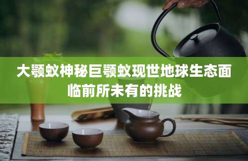 大颚蚁神秘巨颚蚁现世地球生态面临前所未有的挑战