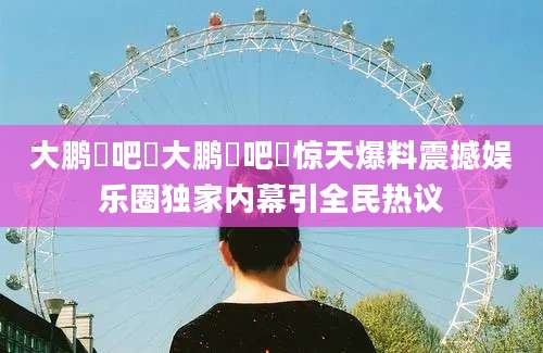 大鹏嘚吧嘚大鹏嘚吧嘚惊天爆料震撼娱乐圈独家内幕引全民热议