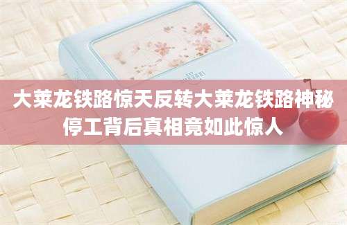 大莱龙铁路惊天反转大莱龙铁路神秘停工背后真相竟如此惊人