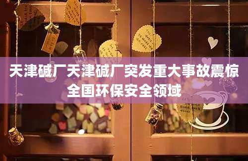天津碱厂天津碱厂突发重大事故震惊全国环保安全领域