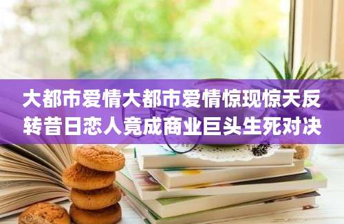 大都市爱情大都市爱情惊现惊天反转昔日恋人竟成商业巨头生死对决