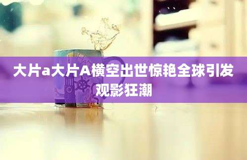 大片a大片A横空出世惊艳全球引发观影狂潮