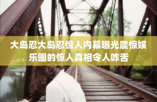 大岛忍大岛忍惊人内幕曝光震惊娱乐圈的惊人真相令人咋舌