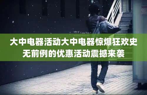 大中电器活动大中电器惊爆狂欢史无前例的优惠活动震撼来袭