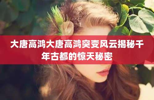 大唐高鸿大唐高鸿突变风云揭秘千年古都的惊天秘密