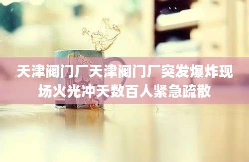 天津阀门厂天津阀门厂突发爆炸现场火光冲天数百人紧急疏散