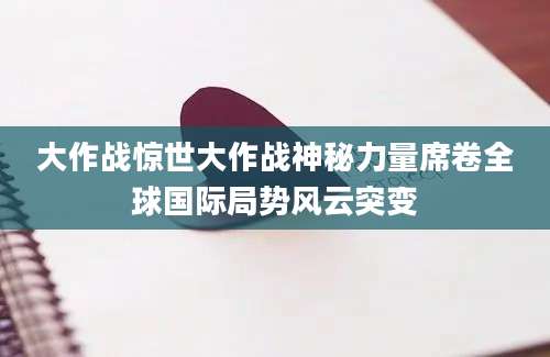 大作战惊世大作战神秘力量席卷全球国际局势风云突变
