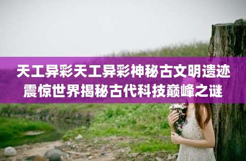 天工异彩天工异彩神秘古文明遗迹震惊世界揭秘古代科技巅峰之谜
