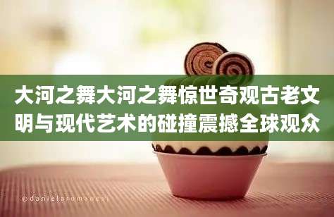 大河之舞大河之舞惊世奇观古老文明与现代艺术的碰撞震撼全球观众