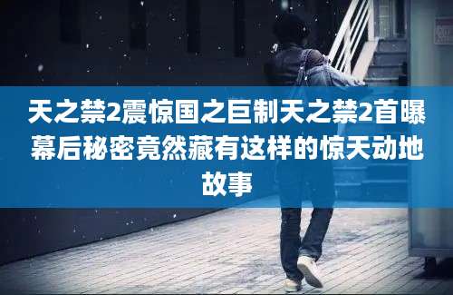天之禁2震惊国之巨制天之禁2首曝幕后秘密竟然藏有这样的惊天动地故事