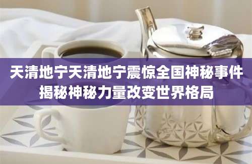 天清地宁天清地宁震惊全国神秘事件揭秘神秘力量改变世界格局
