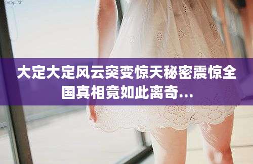 大定大定风云突变惊天秘密震惊全国真相竟如此离奇...