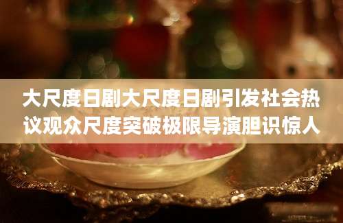 大尺度日剧大尺度日剧引发社会热议观众尺度突破极限导演胆识惊人
