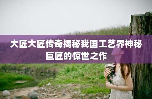 大匠大匠传奇揭秘我国工艺界神秘巨匠的惊世之作