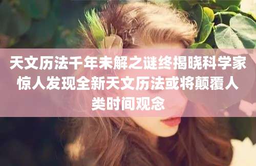 天文历法千年未解之谜终揭晓科学家惊人发现全新天文历法或将颠覆人类时间观念