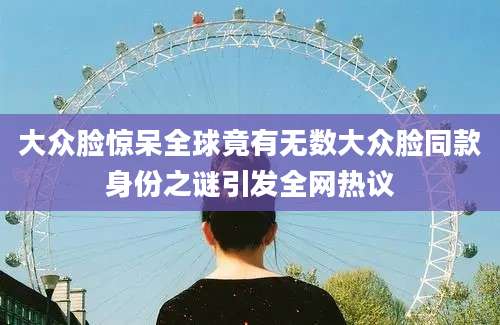 大众脸惊呆全球竟有无数大众脸同款身份之谜引发全网热议