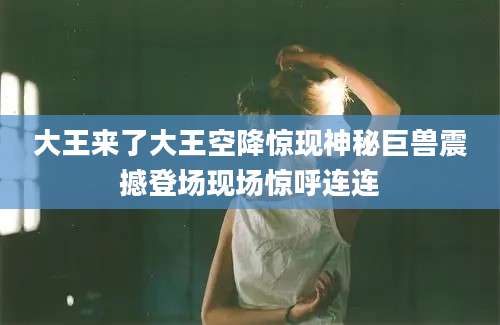 大王来了大王空降惊现神秘巨兽震撼登场现场惊呼连连