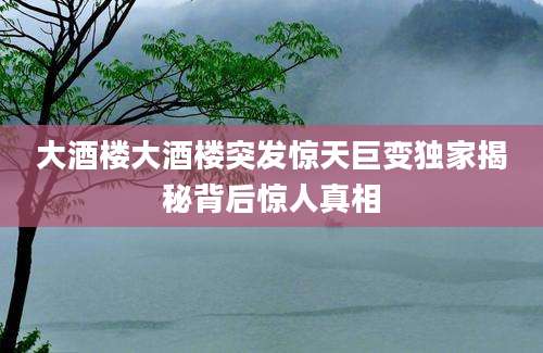 大酒楼大酒楼突发惊天巨变独家揭秘背后惊人真相