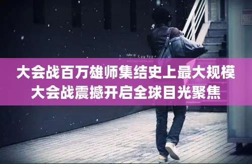 大会战百万雄师集结史上最大规模大会战震撼开启全球目光聚焦