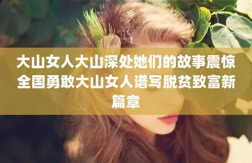 大山女人大山深处她们的故事震惊全国勇敢大山女人谱写脱贫致富新篇章