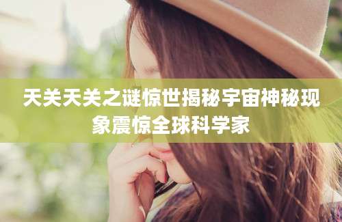 天关天关之谜惊世揭秘宇宙神秘现象震惊全球科学家
