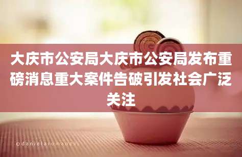 大庆市公安局大庆市公安局发布重磅消息重大案件告破引发社会广泛关注