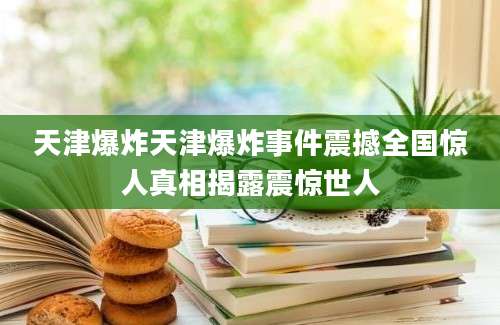 天津爆炸天津爆炸事件震撼全国惊人真相揭露震惊世人