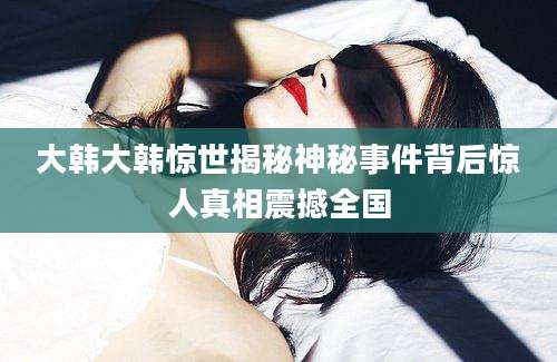 大韩大韩惊世揭秘神秘事件背后惊人真相震撼全国