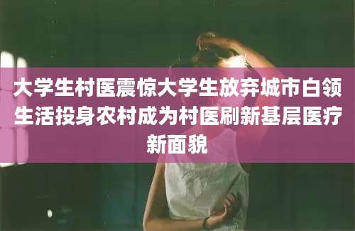 大学生村医震惊大学生放弃城市白领生活投身农村成为村医刷新基层医疗新面貌