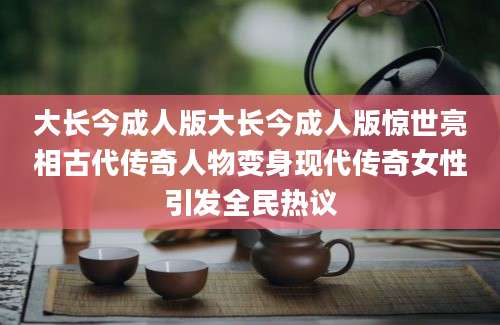 大长今成人版大长今成人版惊世亮相古代传奇人物变身现代传奇女性引发全民热议
