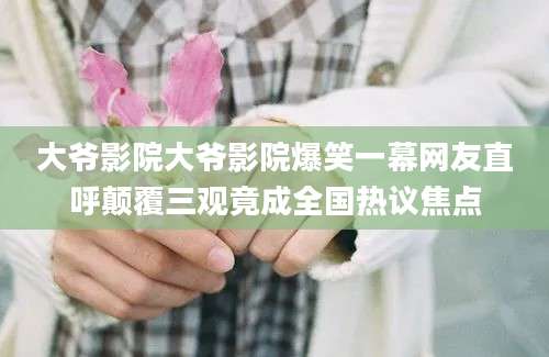 大爷影院大爷影院爆笑一幕网友直呼颠覆三观竟成全国热议焦点
