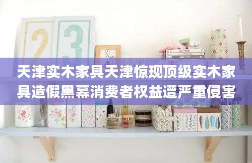 天津实木家具天津惊现顶级实木家具造假黑幕消费者权益遭严重侵害