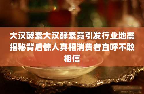 大汉酵素大汉酵素竟引发行业地震揭秘背后惊人真相消费者直呼不敢相信