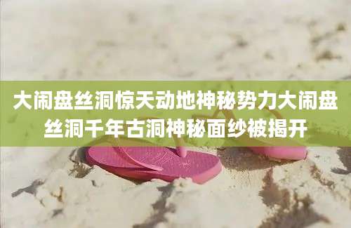 大闹盘丝洞惊天动地神秘势力大闹盘丝洞千年古洞神秘面纱被揭开
