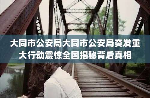 大同市公安局大同市公安局突发重大行动震惊全国揭秘背后真相